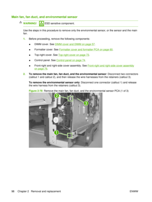 Page 112Main fan, fan duct, and environmental sensor
WARNING! ESD sensitive component.
Use the steps in this procedure to remove only the environmental sensor, or the sensor and the main
fan.
1.Before proceeding, remove the following components:
●DIMM cover. See 
DIMM cover and DIMM on page 57
.
● Formatter cover. See 
Formatter cover and formatter PCA on page 60.
● Top-right cover. See 
Top-right cover on page 73
.
● Control panel. See 
Control panel on page 74.
● Front-right and right-side cover assembly. See...