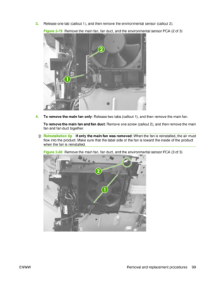 Page 1133.Release one tab (callout 1), and then remove the environmental sensor (callout 2).
Figure 2-79  Remove the main fan, fan duct, and the environmental sensor PCA (2 of 3)
1
2
4.To remove the main fan only : Release two tabs (callout 1), and then remove the main fan.
To remove the main fan and fan duct : Remove one screw (callout 2), and then remove the main
fan and fan duct together.
Reinstallation tip If only the main fan was removed : When the fan is reinstalled, the air must
flow into the product....