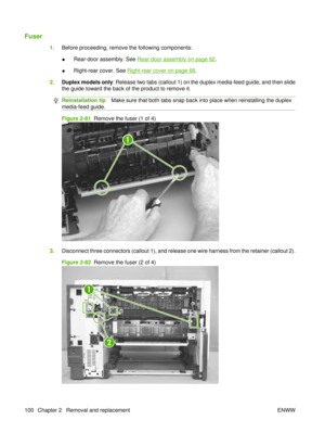 Page 114Fuser
1.Before proceeding, remove the following components:
●Rear-door assembly. See 
Rear-door assembly on page 62
.
● Right-rear cover. See 
Right-rear cover on page 68
.
2. Duplex models only : Release two tabs (callout 1) on the duplex media-feed guide, and then slide
the guide toward the back of the product to remove it.
Reinstallation tip Make sure that both tabs snap back into place when reinstalling the duplex
media-feed guide.
Figure 2-81   Remove the fuser (1 of 4)
1
3.Disconnect three...