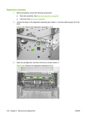 Page 116Registration assembly
1.Before proceeding, remove the following components:
●Rear-door assembly. See 
Rear-door assembly on page 62
.
● Left cover. See 
Left cover on page 66
.
2. Unhook the clasp on the registration assembly gear (callout 1), and then slide the gear off of the
shaft.
Figure 2-85   Remove the registration assembly (1 of 3)
1
3.Open the cartridge door, and then remove four screws (callout 1).
Figure 2-86   Remove the registration assembly (2 of 3)
1
102 Chapter 2   Removal and replacement...