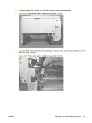 Page 1193.Press the green lever (callout 1) to release the duplex media-feed assembly.
Figure 2-89  Remove the duplex media-feed assembly (2 of 5)
1
4.Use a small flat blade screwdriver to carefully pry the sheet-metal tab on the assembly away from
the hinge pin to release it.
Figure 2-90  Remove the duplex media-feed assembly (3 of 5)
ENWW Removal and replacement procedures 105 