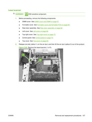 Page 121Laser/scanner
WARNING! ESD sensitive component.
1.Before proceeding, remove the following components:
●DIMM cover. See 
DIMM cover and DIMM on page 57
.
● Formatter cover. See 
Formatter cover and formatter PCA on page 60.
● Rear-door assembly. See 
Rear-door assembly on page 62
.
● Left cover. See 
Left cover on page 66
.
● Top-right cover. See 
Top-right cover on page 73
.
● Control panel. See 
Control panel on page 74.
● Top cover. See 
Top cover on page 84
.
2. Release one tab (callout 1) on the air...