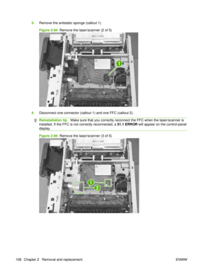 Page 1223.Remove the antistatic sponge (callout 1).
Figure 2-94   Remove the laser/scanner (2 of 5)
1
4.Disconnect one connector (callout 1) and one FFC (callout 2).
Reinstallation tip Make sure that you correctly reconnect the FFC when the laser/scanner is
installed. If the FFC is not correctly reconnected, a  51.1 ERROR will appear on the control-panel
display.
Figure 2-95   Remove the laser/scanner (3 of 5)
1
2
108 Chapter 2   Removal and replacement ENWW 