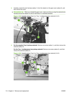 Page 1303.Carefully unwind the wire harness (callout 1) from the retainer on the gear cover (callout 2), and
then remove the cover.
Reinstallation tip When you reinstall the gear cover, make sure that you wrap the solenoid-wire
harness around the retainer on and on-half times in a clockwise direction.
Figure 2-108   Cassette pickup (Tray 2) or Tray 1 (multipurpose tray) solenoid (2 of 3)
1
2
4.For the cassette (Tray 2) pickup solenoid : Remove one screw (callout 1), and then remove the
solenoid (callout 2).
For...