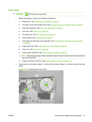 Page 131Fuser motor
WARNING! ESD sensitive component.
1.Before proceeding, remove the following components:
●DIMM cover. See 
DIMM cover and DIMM on page 57
.
● Formatter cover and formatter PCA. See 
Formatter cover and formatter PCA on page 60
.
● Rear-door assembly. See 
Rear-door assembly on page 62
.
● Left cover. See 
Left cover on page 66
.
● Top-right cover. See 
Top-right cover on page 73
.
● Control panel. See 
Control panel on page 74.
● Front-right and right-side cover assembly. See 
Front-right and...