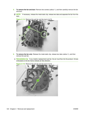 Page 1345.To remove the fan and duct: Remove two screws (callout 1), and then carefully remove the fan
and duct.
NOTE: If necessary, release the metal static clip, release two tabs and separate the fan from the
duct.
Figure 2-114   Remove the sub fan and fan duct (4 of 5)
1
6.To remove the fan only : Release the metal static clip, release two tabs (callout 1), and then
remove the sub fan.
Reinstallation tip If you install a replacement sub fan, the air must flow into the product. Arrows
embossed on the fan frame...