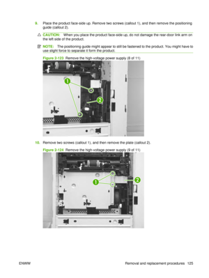 Page 1399.Place the product face-side up. Remove two screws (callout 1), and then remove the positioning
guide (callout 2).
CAUTION: When you place the product face-side up, do not damage the rear-door link arm on
the left side of the product.
NOTE: The positioning guide might appear to still be fastened to the product. You might have to
use slight force to separate it form the product.
Figure 2-123  Remove the high-voltage power supply (8 of 11)
1
2
10. Remove two screws (callout 1), and then remove the plate...