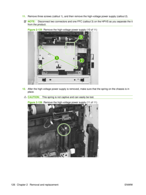 Page 14011.Remove three screws (callout 1), and then remove the high-voltage power supply (callout 2).
NOTE: Disconnect two connectors and one FFC (callout 3) on the HPVS as you separate the it
from the product.
Figure 2-125   Remove the high-voltage power supply (10 of 11)
2
1
3
12.After the high-voltage power supply is removed, make sure that the spring on the chassis is in
place.
CAUTION: This spring is not captive and can easily be lost.
Figure 2-126  Remove the high-voltage power supply (11 of 11)
126...