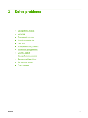 Page 1413 Solve problems
●Solve problems checklist
●
Menu map
●
Troubleshooting process
●
Tools for troubleshooting
●
Clear jams
●
Solve paper-handling problems
●
Solve image-quality problems
●
Clean the product
●
Solve performance problems
●
Solve connectivity problems
●
Service mode functions
●
Product updates
ENWW 127 