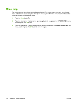Page 144Menu map
The menu map can be an important troubleshooting tool. The menu map shows each control-panel
menu and submenu to aid navigation through the menu system. Print the menu map from the control
panel by completing the following steps.
1.Press the  Menu button 
.
2. Press the down arrow 
 button or the up arrow  button to navigate to the INFORMATION menu,
and then press the  OK button.
3. Press the down arrow 
 button or the up arrow  button to navigate to the  PRINT MENU MAP sub
menu, and then press...