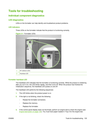 Page 147Tools for troubleshooting
Individual component diagnostics
LED diagnostics
LEDs on the formatter can help identify and troubleshoot product problems.
LED indicators Three LEDs on the formatter indicate that the product is functioning correctly.
Figure 3-1   Formatter LEDs
1
2
1HP Jetdirect LEDs
2Heartbeat LED
Formatter heartbeat LED
The heartbeat LED indicates that the formatter is functioning correctly. While the product is initializing
after you turn it on, the LED blinks rapidly, and then turns off....