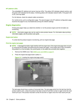 Page 148HP Jetdirect LEDsThe embedded HP Jetdirect print server has two LEDs. The yellow LED indicates network activity, and
the green LED indicates the link status. A blinking yellow LED indicates network traffic. If the green LED
is off, a link has failed.
For link failures, check the network cable connections.
For nonlink errors, print a configuration page. The second page is the HP Jetdirect configuration page.
Examine this page for any inconsistencies among the network settings.
Engine diagnostics
Printing...