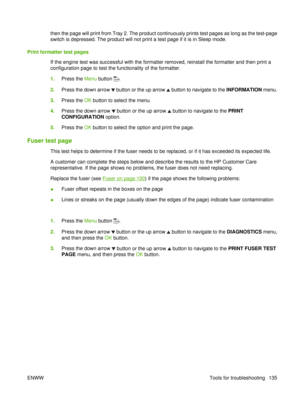 Page 149then the page will print from Tray 2. The product continuously prints test pages as long as the test-page
switch is depressed. The product will not print a test page if it is in Sleep mode.
Print formatter test pages If the engine test was successful with the formatter removed, reinstall the formatter and then print a
configuration page to test the functionality of the formatter.
1.Press the  Menu button 
.
2. Press the down arrow 
 button or the up arrow  button to navigate to the  INFORMATION menu.
3....