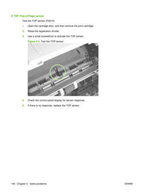 Page 154A TOP (Top-of-Page) sensorTest the TOP sensor (PS215)
1.Open the cartridge door, and then remove the print cartridge.
2. Raise the registration shutter.
3. Use a small screwdriver to activate the TOP sensor.
Figure 3-3   Test the TOP sensor
4.Check the control-panel display for sensor response.
5. If there is no response, replace the TOP sensor.
140 Chapter 3   Solve problems ENWW 