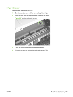 Page 157D Paper width sensor 1Test the media width sensor (PS225)
1.Open the cartridge door, and then remove the print cartridge.
2. Raise and then lower the registration flap to activate the sensor.
Figure 3-6   Test the media width sensor
3.Check the control-panel display for a sensor response.
4. If there is no response, replace the media width sensor PCA.
ENWW Tools for troubleshooting 143 