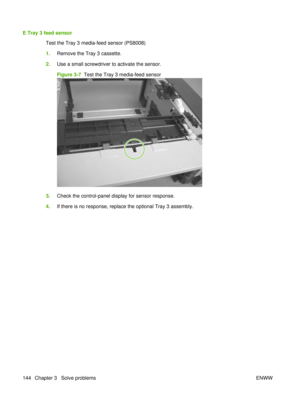 Page 158E Tray 3 feed sensorTest the Tray 3 media-feed sensor (PS8008)
1.Remove the Tray 3 cassette.
2. Use a small screwdriver to activate the sensor.
Figure 3-7   Test the Tray 3 media-feed sensor
3.Check the control-panel display for sensor response.
4. If there is no response, replace the optional Tray 3 assembly.
144 Chapter 3   Solve problems ENWW 