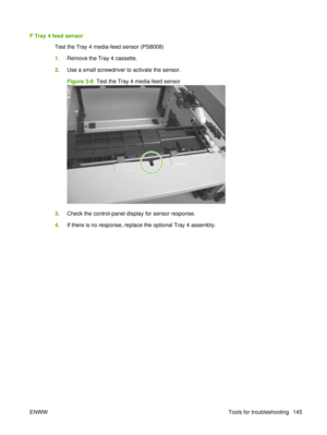 Page 159F Tray 4 feed sensorTest the Tray 4 media-feed sensor (PS8008)
1.Remove the Tray 4 cassette.
2. Use a small screwdriver to activate the sensor.
Figure 3-8   Test the Tray 4 media-feed sensor
3.Check the control-panel display for sensor response.
4. If there is no response, replace the optional Tray 4 assembly.
ENWW Tools for troubleshooting 145 