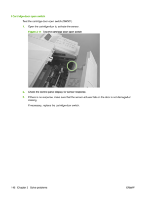 Page 162I Cartridge-door open switchTest the cartridge-door open switch (SW501)
1.Open the cartridge door to activate the sensor.
Figure 3-11   Test the cartridge-door open switch
2.Check the control-panel display for sensor response.
3. If there is no response, make sure that the sensor-actuator tab on the door is not damaged or
missing.
If necessary, replace the cartridge-door switch.
148 Chapter 3   Solve problems ENWW 