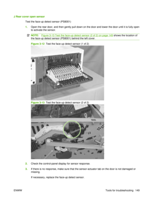 Page 163J Rear cover open sensorTest the face-up detect sensor (PS8001)
1.Open the rear door, and then gently pull down on the door and lower the door until it is fully open
to activate the sensor.
NOTE:Figure 3-13 Test the face-up detect sensor (2 of 2) on page 149 shows the location of
the face-up detect sensor (PS8001) behind the left cover.
Figure 3-12  Test the face-up detect sensor (1 of 2)
Figure 3-13  Test the face-up detect sensor (2 of 2)
2. Check the control-panel display for sensor response.
3. If...