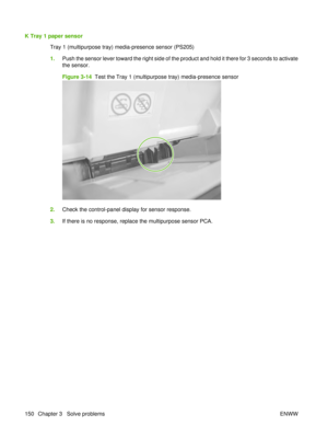 Page 164K Tray 1 paper sensorTray 1 (multipurpose tray) media-presence sensor (PS205)
1.Push the sensor lever toward the right side of the product and hold it there for 3 seconds to activate
the sensor.
Figure 3-14   Test the Tray 1 (multipurpose tray) media-presence sensor
2.Check the control-panel display for sensor response.
3. If there is no response, replace the multipurpose sensor PCA.
150 Chapter 3   Solve problems ENWW 