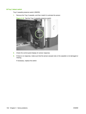 Page 166M Tray 2 detect switchTray 2 cassette presence switch (SW235)
1.Remove the Tray 2 cassette, and then install it to activate the sensor.
Figure 3-16   Test the Tray 2 cassette presence switch
2.Check the control-panel display for sensor response.
3. If there is no response, make sure that the sensor-actuator tab on the cassette is not damaged or
missing.
If necessary, replace the switch.
152 Chapter 3   Solve problems ENWW 