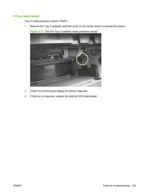 Page 167N Tray 3 paper sensorTray 3 media-presence sensor (PS451)
1.Remove the Tray 3 cassette, and then push on the sensor levers to activate the sensor.
Figure 3-17   Test the Tray 3 cassette media-presence sensor
2.Check the control-panel display for sensor response.
3. If there is no response, replace the optional 500-sheet feeder.
ENWW Tools for troubleshooting 153 