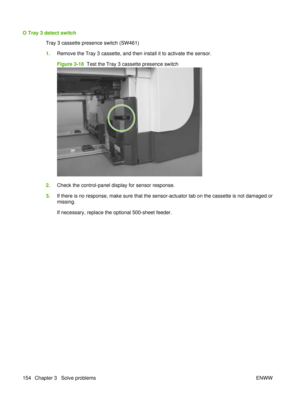 Page 168O Tray 3 detect switchTray 3 cassette presence switch (SW461)
1.Remove the Tray 3 cassette, and then install it to activate the sensor.
Figure 3-18   Test the Tray 3 cassette presence switch
2.Check the control-panel display for sensor response.
3. If there is no response, make sure that the sensor-actuator tab on the cassette is not damaged or
missing.
If necessary, replace the optional 500-sheet feeder.
154 Chapter 3   Solve problems ENWW 