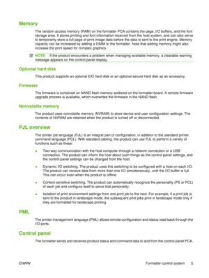 Page 19Memory
The random access memory (RAM) on the formatter PCA contains the page, I/O buffers, and the font
storage area. It stores printing and font information received from the host system, and can also serve
to temporarily store a full page of print-image data before the data is sent to the print engine. Memory
capacity can be increased by adding a DIMM to the formatter. Note that adding memory might also
increase the print speed for complex graphics.
NOTE:If the product encounters a problem when...