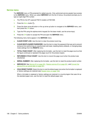 Page 210Service menu
The SERVICE menu is PIN-protected for added security. Only authorized service people have access
to the  SERVICE  menu. When you select  SERVICE from the list of menus, the product prompts you to
type an eight-digit PIN number.
● The PIN for the HP LaserJet P3015 models is 07301509.
1. Press the  Menu button 
.
2. Press the down arrow 
 button or the up arrow  button to navigate to the  SERVICE menu, and
then press the  OK button.
3. Type the PIN using the alphanumeric keypad (for the base...