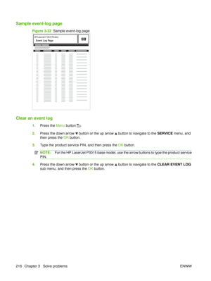 Page 230Sample event-log page
Figure 3-32  Sample event-log page
HP LaserJet P 3015 Printers
Event Log Page1
Clear an event log
1.Press the  Menu button .
2. Press the down arrow 
 button or the up arrow  button to navigate to the  SERVICE menu, and
then press the  OK button.
3. Type the product service PIN, and then press the  OK button.
NOTE: For the HP LaserJet P3015 base model, use the arrow buttons to type the product service
PIN.
4. Press the down arrow  button or the up arrow  button to navigate to the...