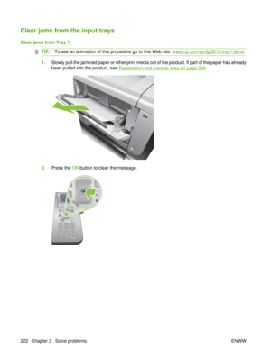 Page 236Clear jams from the input trays
Clear jams from Tray 1
TIP:To see an animation of this procedure go to this Web site: www.hp.com/go/ljp3010-tray1-jams .
1.Slowly pull the jammed paper or other print media out of the product. If part of the paper has already
been pulled into the product, see 
Registration and transfer area on page 234.
2.Press the  OK button to clear the message.
OK
222 Chapter 3   Solve problems ENWW 