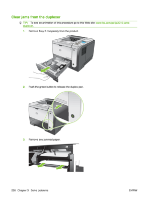 Page 240Clear jams from the duplexer
TIP:To see an animation of this procedure go to this Web site: www.hp.com/go/ljp3010-jams-
duplexer .
1.Remove Tray 2 completely from the product.
1
2.Push the green button to release the duplex pan.
1
3.Remove any jammed paper.
226 Chapter 3   Solve problems ENWW 