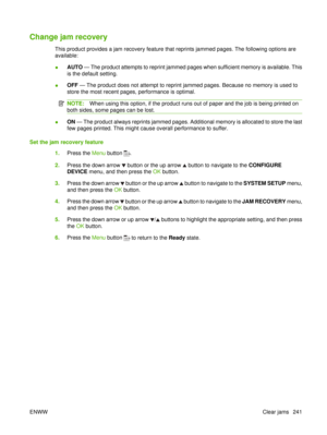Page 255Change jam recovery
This product provides a jam recovery feature that reprints jammed pages. The following options are
available:
●AUTO
 — The product attempts to reprint jammed pages when sufficient memory is available. This
is the default setting.
● OFF
 — The product does not attempt to reprint jammed pages. Because no memory is used to
store the most recent pages, performance is optimal.
NOTE: When using this option, if the product runs out of paper and the job is being printed on
both sides, some...