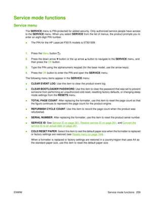 Page 273Service mode functions
Service menu
The SERVICE  menu is PIN-protected for added security. Only authorized service people have access
to the  SERVICE  menu. When you select SERVICE from the list of menus, the product prompts you to
enter an eight-digit PIN number.
● The PIN for the HP LaserJet P3015 models is 07301509.
 
1. Press the  Menu button 
.
2. Press the down arrow 
 button or the up arrow  button to navigate to the  SERVICE menu, and
then press the OK  button.
3. Type the PIN using the...