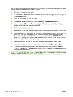 Page 280your computer. See the product user guide for more information. Complete the following steps to update
the HP Jetdirect firmware by using HP Web Jetadmin.
1.Open the HP Web Jetadmin program.
2. Open the  Device Management  folder in the drop-down list in the  Navigation panel. Navigate to
the  Device Lists  folder.
3. Select the product that you want to update.
4. In the  Device Tools  drop-down list, select the  Jetdirect Firmware Update  option.
5. Under the  Jetdirect Firmware Version  heading the HP...