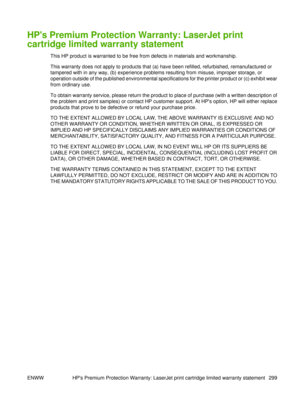 Page 313HPs Premium Protection Warranty: LaserJet print
cartridge limited warranty statement
This HP product is warranted to be free from defects in materials and workmanship.
This warranty does not apply to products that (a) have been refilled, refurbished, remanufactured or
tampered with in any way, (b) experience problems resulting from misuse, improper storage, or
operation outside of the published environmental specifications for the printer product or (c) exhibit wear
from ordinary use.
To obtain warranty...
