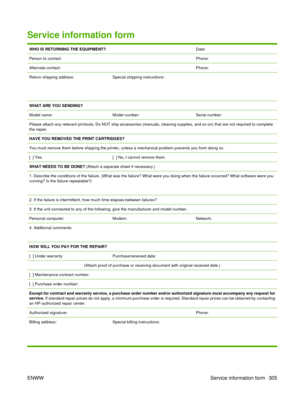 Page 319Service information form
WHO IS RETURNING THE EQUIPMENT?Date:
Person to contact:Phone:
Alternate contact:Phone:
Return shipping address:
 
 Special shipping instructions:
WHAT ARE YOU SENDING?
Model name:
Model number:Serial number:
Please attach any relevant printouts. Do NOT ship accessories (manuals, cleaning supplies, and so on) that are not required to complete
the repair.
HAVE YOU REMOVED THE PRINT CARTRIDGES?
You must remove them before shipping the printer,  unless a mechanical problem prevents...