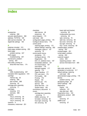 Page 335Index
A
accessoriesordering 268
acoustic specifications 308
address, TCP/IPv6 189
after service checklist 48
AppleTalk settings 190
B
batteries included 315
black page, problem-solving 253
blank page
problem-solving 247
blank pages
troubleshooting 257
blurred print, problem- solving 254
both sides, printing on Show Me How menu 174
C
cables USB, troubleshooting 257
Canadian DOC regulations 318
cartridge memory tag 32
ordering 268
part number 268
removing 52
cartridge-door assembly removing 71
cartridges...