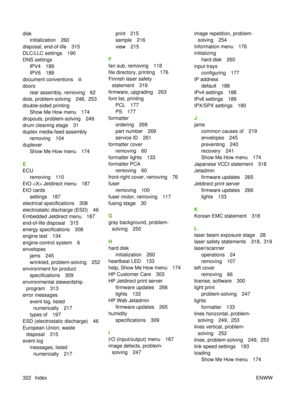 Page 336diskinitialization 260
disposal, end-of-life 315
DLC/LLC settings 190
DNS settings IPV4 189
IPV6 189
document conventions iii
doors rear assembly, removing 62
dots, problem-solving 248,  253
double-sided printing Show Me How menu 174
dropouts, problem-solving 249
drum cleaning stage 31
duplex media-feed assembly removing 104
duplexer Show Me How menu 174
E
ECU removing 110
EIO  Jetdirect menu 187
EIO cards settings 187
electrical specifications 308
electrostatic discharge (ESD) 46
Embedded Jetdirect menu...