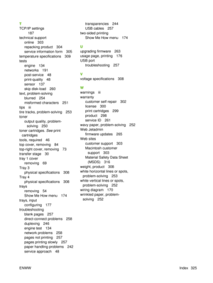 Page 339T
TCP/IP settings187
technical support online 303
repacking product 304
service information form 305
temperature specifications 309
tests engine 134
networks 191
post-service 48
print-quality 48
sensor 137
skip disk-load 260
text, problem-solving blurred 254
misformed characters 251
tips iii
tire tracks, problem-solving 253
toner output quality, problem-solving 250
toner cartridges.  See print
cartridges
tools, required 46
top cover, removing 84
top-right cover, removing 73
transfer stage 30
tray 1 cover...