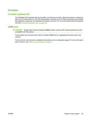 Page 37Formatter
Formatter heartbeat LED
The heartbeat LED indicates that the formatter is functioning correctly. While the product is initializing
after you turn the product on, the LED blinks rapidly, and then turns off. When the product has finished
the initialization sequence, the heartbeat LED pulses on and off. For more information abut the heartbeat
LED see 
Formatter heartbeat LED on page 133.
DIMM slots
CAUTION:Single inline memory modules (SIMMs) used in previous HP LaserJet products are not...