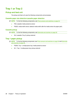 Page 52Tray 1 or Tray 2
Pickup and feed unit
The pickup and feed unit uses the following components and processes.
Cassette paper size detection/cassette paper detection
NOTE:To find the following components, see Photo sensors and switches on page 34.
● PS3; cassette media-presence sensor
● PS225; media width sensor (detects media width 
after the media enters the paper path)
Cassette pickup
NOTE: To find the following components, see Solenoids and clutches on page 36.
●SL2; cassette (Tray 2) pickup solenoid...