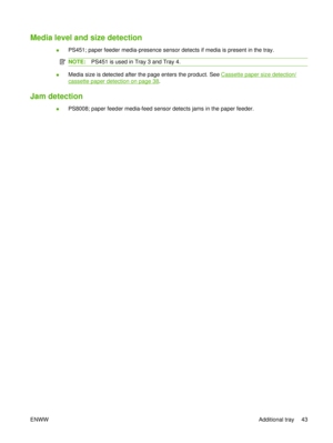 Page 57Media level and size detection
●PS451; paper feeder media-presence sensor detects if media is present in the tray.
NOTE:
PS451 is used in Tray 3 and Tray 4.
●Media size is detected after the page enters the product. See Cassette paper size detection/
cassette paper detection on page 38
.
Jam detection
● PS8008; paper feeder media-feed sensor detects jams in the paper feeder.
ENWW Additional tray 43 