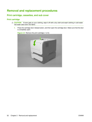 Page 66Removal and replacement procedures
Print cartridge, cassettes, and sub cover
Print cartridge
CAUTION:If toner gets on your clothing, wipe it off with a dry cloth and wash clothing in cold water.
Hot water sets toner into fabric .
1.Press the cartridge-door release button, and then open the cartridge door. Make sure that the door
is completely open.
Figure 2-4   Remove the print cartridge (1 of 2)
52 Chapter 2   Removal and replacement ENWW 