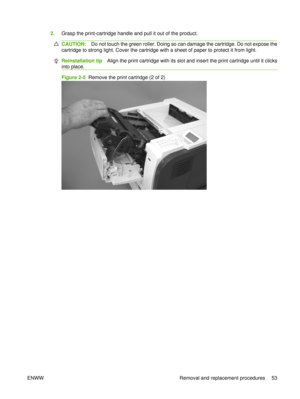 Page 672.Grasp the print-cartridge handle and pull it out of the product.
CAUTION: Do not touch the green roller. Doing so can damage the cartridge. Do not expose the
cartridge to strong light. Cover the cartridge with a sheet of paper to protect it from light.
Reinstallation tip Align the print cartridge with its slot and insert the print cartridge until it clicks
into place.
Figure 2-5   Remove the print cartridge (2 of 2)
ENWW Removal and replacement procedures 53 