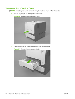 Page 68Tray cassette (Tray 2, Tray 3, or Tray 4)
NOTE:Use this procedure to remove the Tray 2 or optional Tray 3 or Tray 4 cassette.
1.Pull the tray straight out of the product until it stops.
Figure 2-6   Remove the tray cassette (1 of 2)
2.Carefully lift up on the tray to release it, and then remove the tray.
Figure 2-7   Remove the tray cassette (2 of 2)
54 Chapter 2   Removal and replacement ENWW 