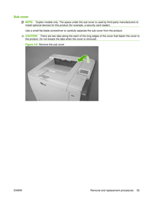 Page 69Sub cover
NOTE:Duplex models only. The space under the sub cover is used by third-party manufacturers to
install optional devices for this product (for example, a security card reader).
Use a small flat blade screwdriver to carefully separate the sub cover from the product.
CAUTION: There are two tabs along the each of the long edges of the cover that fasten the cover to
the product. Do not breack the tabs when the cover is removed.
Figure 2-8   Remove the sub cover
ENWW Removal and replacement...