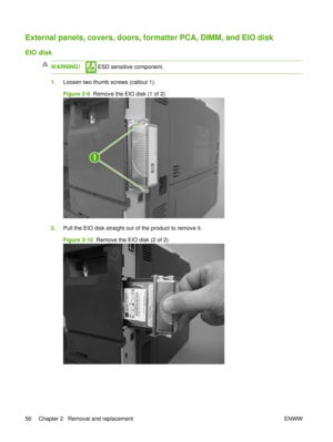 Page 70External panels, covers, doors, formatter PCA, DIMM, and EIO disk
EIO disk
WARNING! ESD sensitive component.
1.Loosen two thumb screws (callout 1).
Figure 2-9   Remove the EIO disk (1 of 2)
1
2.Pull the EIO disk straight out of the product to remove it.
Figure 2-10   Remove the EIO disk (2 of 2)
56 Chapter 2   Removal and replacement ENWW 