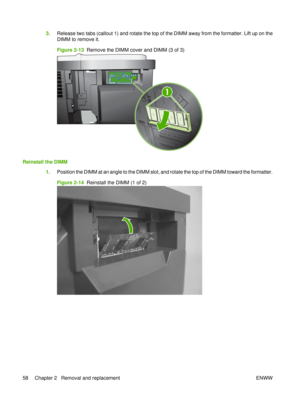 Page 723.Release two tabs (callout 1) and rotate the top of the DIMM away from the formatter. Lift up on the
DIMM to remove it.
Figure 2-13   Remove the DIMM cover and DIMM (3 of 3)
XOXO
XOXO XOXO
XOXO
XOXOXO
XO
XO XO
XO
XO XO
XO
XO XO
X O
XO XO
XO XO XO
XO XOXO
XOX OXO
XOX O
XO
X O
XO XO
XOX O
XO
XOXO XOXO
XO XOXOX
O
XOXOXO XO
XO
XOXO XO
XI
O XI
OXIX
O
OXIX
O
XI
OXIO XIOX
I
OXIX O
OXIXO
XIOXIO XI
OXI
OXIX O
OXIX
O
XI
OXIO XI
OXI
OXIX
O
OXIXO
XI
OXIO
1
Reinstall the DIMM
1.Position the DIMM at an angle to the...