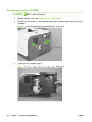 Page 74Formatter cover and formatter PCA
WARNING! ESD sensitive component.
1.Remove the DIMM cover. See DIMM cover and DIMM on page 57.
2. Remove one screw (callout 1), and then slide the formatter cover toward the back of the product
to release it.
Figure 2-16   Remove the formatter cover and formatter PCA (1 of 4)
1
3.Lift the cover away from the product.
Figure 2-17   Remove the formatter cover and formatter PCA (2 of 4)
60 Chapter 2   Removal and replacement ENWW 